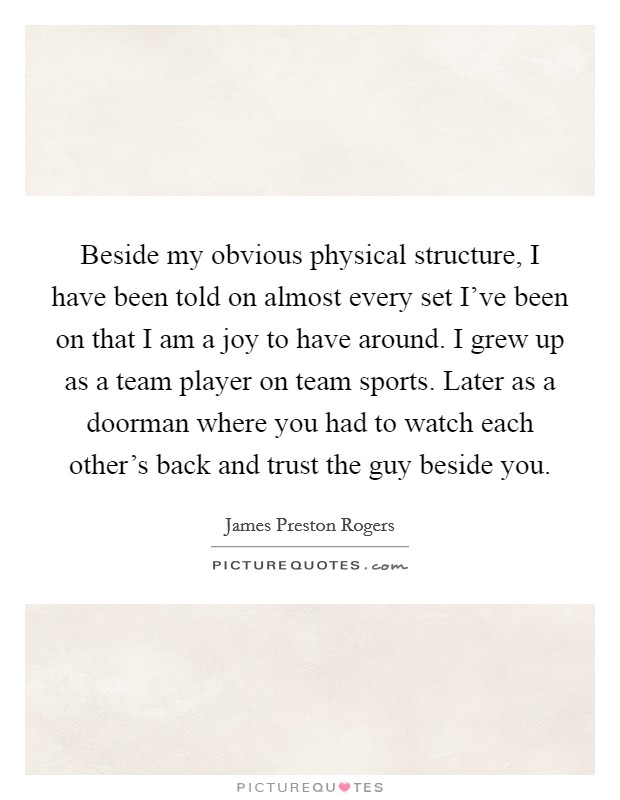 Beside my obvious physical structure, I have been told on almost every set I've been on that I am a joy to have around. I grew up as a team player on team sports. Later as a doorman where you had to watch each other's back and trust the guy beside you Picture Quote #1
