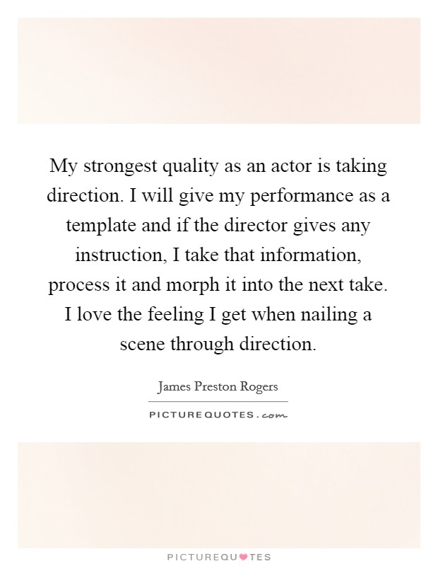 My strongest quality as an actor is taking direction. I will give my performance as a template and if the director gives any instruction, I take that information, process it and morph it into the next take. I love the feeling I get when nailing a scene through direction Picture Quote #1