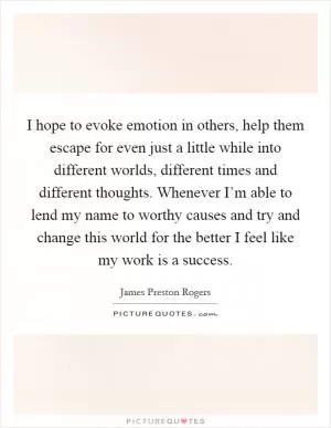 I hope to evoke emotion in others, help them escape for even just a little while into different worlds, different times and different thoughts. Whenever I’m able to lend my name to worthy causes and try and change this world for the better I feel like my work is a success Picture Quote #1