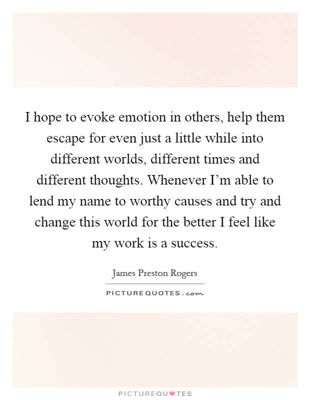 I hope to evoke emotion in others, help them escape for even just a little while into different worlds, different times and different thoughts. Whenever I'm able to lend my name to worthy causes and try and change this world for the better I feel like my work is a success Picture Quote #1