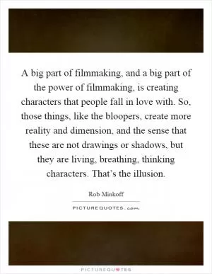 A big part of filmmaking, and a big part of the power of filmmaking, is creating characters that people fall in love with. So, those things, like the bloopers, create more reality and dimension, and the sense that these are not drawings or shadows, but they are living, breathing, thinking characters. That’s the illusion Picture Quote #1