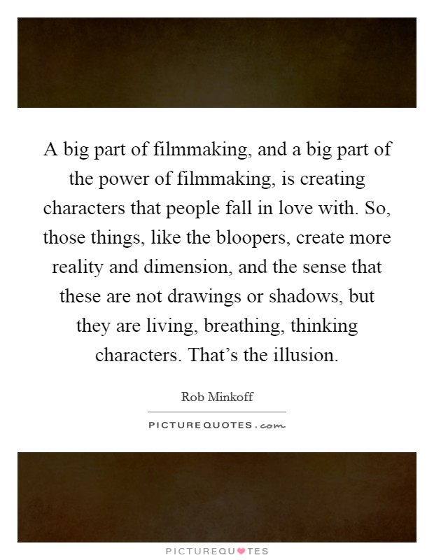 A big part of filmmaking, and a big part of the power of filmmaking, is creating characters that people fall in love with. So, those things, like the bloopers, create more reality and dimension, and the sense that these are not drawings or shadows, but they are living, breathing, thinking characters. That's the illusion Picture Quote #1