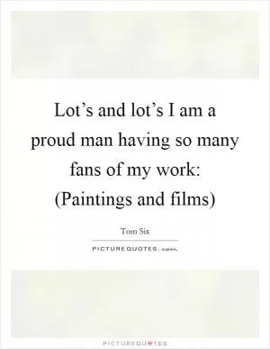 Lot’s and lot’s I am a proud man having so many fans of my work: (Paintings and films) Picture Quote #1