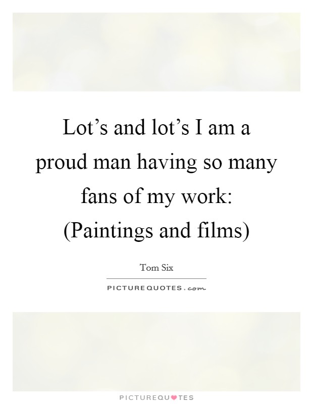 Lot's and lot's I am a proud man having so many fans of my work: (Paintings and films) Picture Quote #1