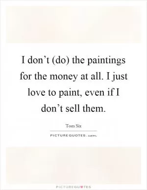 I don’t (do) the paintings for the money at all. I just love to paint, even if I don’t sell them Picture Quote #1