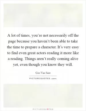 A lot of times, you’re not necessarily off the page because you haven’t been able to take the time to prepare a character. It’s very easy to find even great actors reading it more like a reading. Things aren’t really coming alive yet, even though you know they will Picture Quote #1