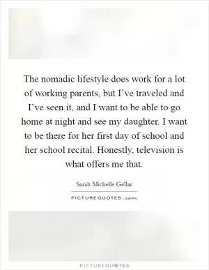 The nomadic lifestyle does work for a lot of working parents, but I’ve traveled and I’ve seen it, and I want to be able to go home at night and see my daughter. I want to be there for her first day of school and her school recital. Honestly, television is what offers me that Picture Quote #1