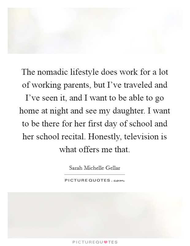 The nomadic lifestyle does work for a lot of working parents, but I've traveled and I've seen it, and I want to be able to go home at night and see my daughter. I want to be there for her first day of school and her school recital. Honestly, television is what offers me that Picture Quote #1