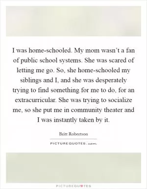 I was home-schooled. My mom wasn’t a fan of public school systems. She was scared of letting me go. So, she home-schooled my siblings and I, and she was desperately trying to find something for me to do, for an extracurricular. She was trying to socialize me, so she put me in community theater and I was instantly taken by it Picture Quote #1