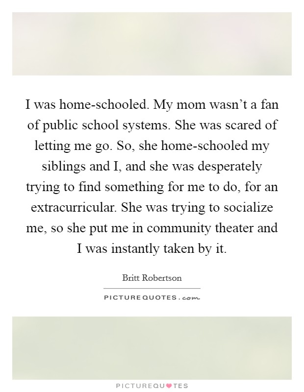 I was home-schooled. My mom wasn't a fan of public school systems. She was scared of letting me go. So, she home-schooled my siblings and I, and she was desperately trying to find something for me to do, for an extracurricular. She was trying to socialize me, so she put me in community theater and I was instantly taken by it Picture Quote #1