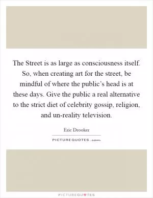 The Street is as large as consciousness itself. So, when creating art for the street, be mindful of where the public’s head is at these days. Give the public a real alternative to the strict diet of celebrity gossip, religion, and un-reality television Picture Quote #1