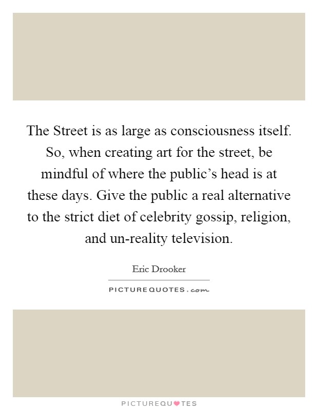 The Street is as large as consciousness itself. So, when creating art for the street, be mindful of where the public's head is at these days. Give the public a real alternative to the strict diet of celebrity gossip, religion, and un-reality television Picture Quote #1