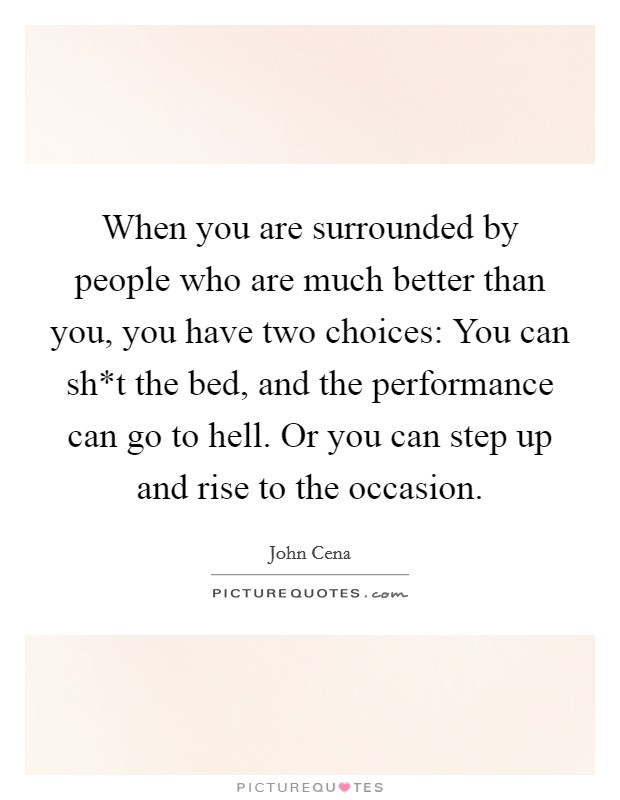 When you are surrounded by people who are much better than you, you have two choices: You can sh*t the bed, and the performance can go to hell. Or you can step up and rise to the occasion Picture Quote #1