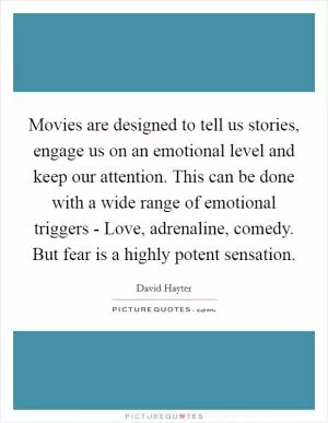 Movies are designed to tell us stories, engage us on an emotional level and keep our attention. This can be done with a wide range of emotional triggers - Love, adrenaline, comedy. But fear is a highly potent sensation Picture Quote #1