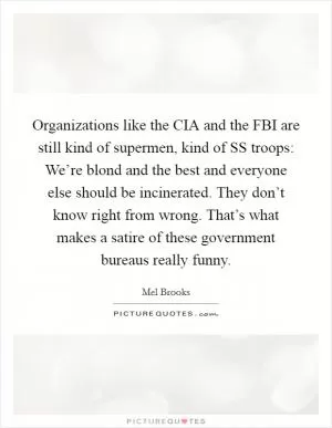Organizations like the CIA and the FBI are still kind of supermen, kind of SS troops: We’re blond and the best and everyone else should be incinerated. They don’t know right from wrong. That’s what makes a satire of these government bureaus really funny Picture Quote #1