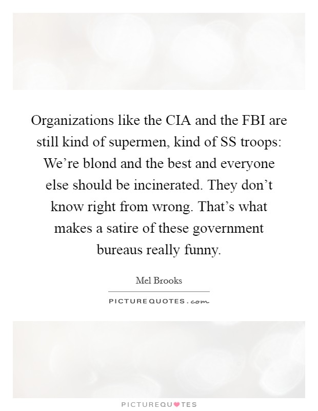 Organizations like the CIA and the FBI are still kind of supermen, kind of SS troops: We're blond and the best and everyone else should be incinerated. They don't know right from wrong. That's what makes a satire of these government bureaus really funny Picture Quote #1