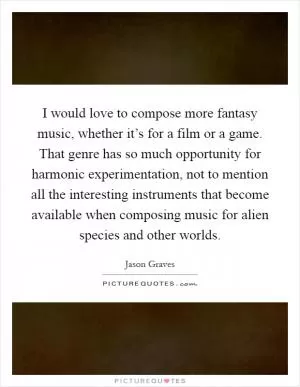 I would love to compose more fantasy music, whether it’s for a film or a game. That genre has so much opportunity for harmonic experimentation, not to mention all the interesting instruments that become available when composing music for alien species and other worlds Picture Quote #1