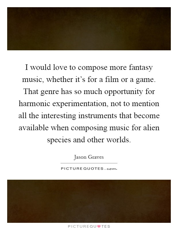 I would love to compose more fantasy music, whether it's for a film or a game. That genre has so much opportunity for harmonic experimentation, not to mention all the interesting instruments that become available when composing music for alien species and other worlds Picture Quote #1