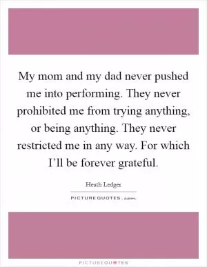 My mom and my dad never pushed me into performing. They never prohibited me from trying anything, or being anything. They never restricted me in any way. For which I’ll be forever grateful Picture Quote #1