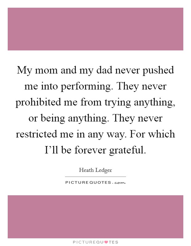 My mom and my dad never pushed me into performing. They never prohibited me from trying anything, or being anything. They never restricted me in any way. For which I'll be forever grateful Picture Quote #1