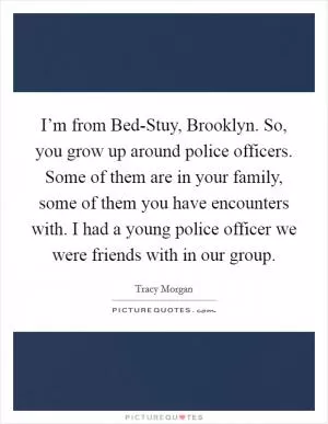 I’m from Bed-Stuy, Brooklyn. So, you grow up around police officers. Some of them are in your family, some of them you have encounters with. I had a young police officer we were friends with in our group Picture Quote #1
