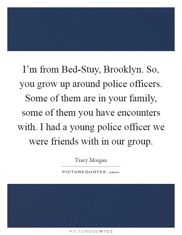 I'm from Bed-Stuy, Brooklyn. So, you grow up around police officers. Some of them are in your family, some of them you have encounters with. I had a young police officer we were friends with in our group Picture Quote #1