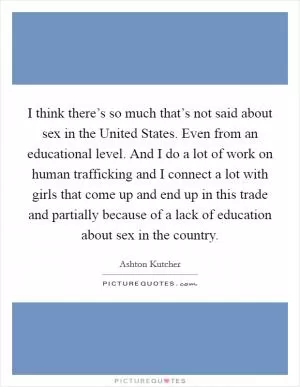 I think there’s so much that’s not said about sex in the United States. Even from an educational level. And I do a lot of work on human trafficking and I connect a lot with girls that come up and end up in this trade and partially because of a lack of education about sex in the country Picture Quote #1