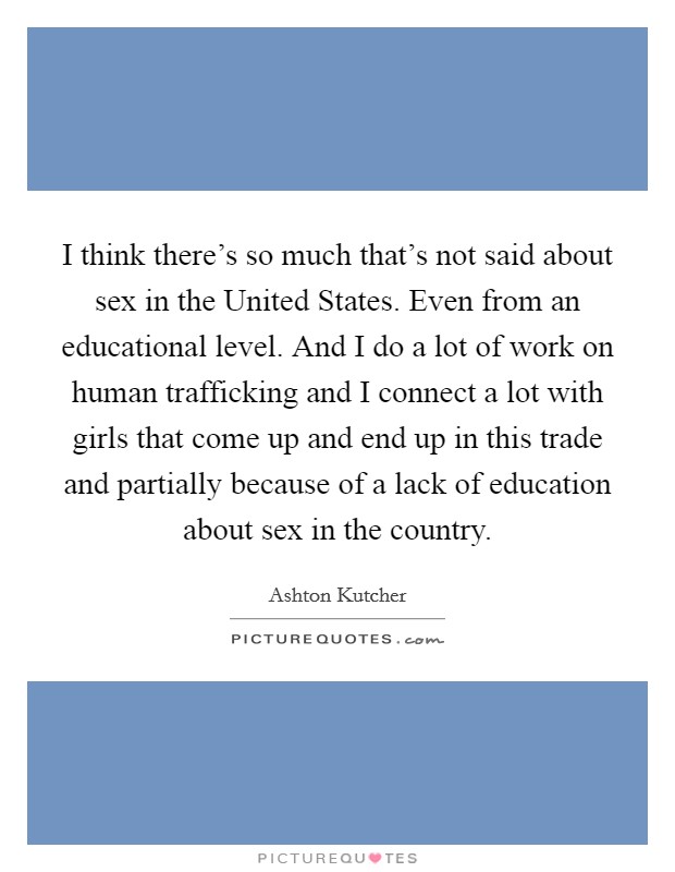 I think there's so much that's not said about sex in the United States. Even from an educational level. And I do a lot of work on human trafficking and I connect a lot with girls that come up and end up in this trade and partially because of a lack of education about sex in the country Picture Quote #1