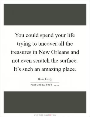 You could spend your life trying to uncover all the treasures in New Orleans and not even scratch the surface. It’s such an amazing place Picture Quote #1