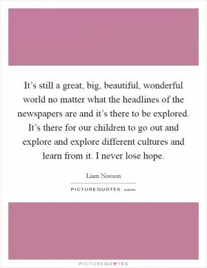It’s still a great, big, beautiful, wonderful world no matter what the headlines of the newspapers are and it’s there to be explored. It’s there for our children to go out and explore and explore different cultures and learn from it. I never lose hope Picture Quote #1