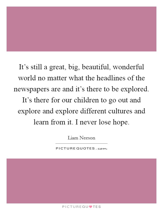 It's still a great, big, beautiful, wonderful world no matter what the headlines of the newspapers are and it's there to be explored. It's there for our children to go out and explore and explore different cultures and learn from it. I never lose hope Picture Quote #1