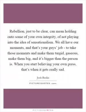 Rebellion, just to be clear, can mean holding onto some of your own integrity, of not playing into the idea of sensationalism. We all have our moments, and that’s your guys’ job - to take those moments and make them turgid, gaseous, make them big, and it’s bigger than the person is. When you start believing your own press, that’s when it gets really sad Picture Quote #1