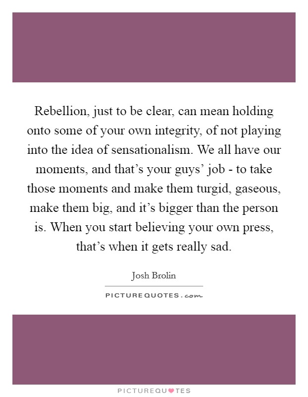 Rebellion, just to be clear, can mean holding onto some of your own integrity, of not playing into the idea of sensationalism. We all have our moments, and that's your guys' job - to take those moments and make them turgid, gaseous, make them big, and it's bigger than the person is. When you start believing your own press, that's when it gets really sad Picture Quote #1