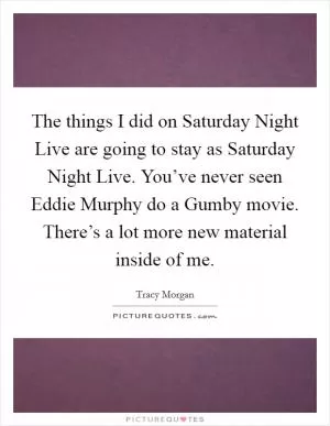 The things I did on Saturday Night Live are going to stay as Saturday Night Live. You’ve never seen Eddie Murphy do a Gumby movie. There’s a lot more new material inside of me Picture Quote #1