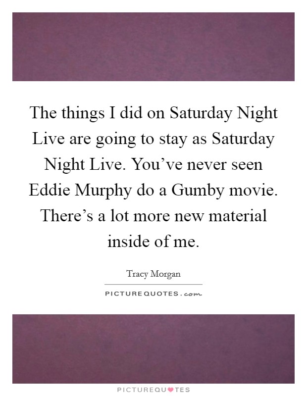 The things I did on Saturday Night Live are going to stay as Saturday Night Live. You've never seen Eddie Murphy do a Gumby movie. There's a lot more new material inside of me Picture Quote #1