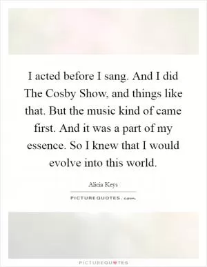 I acted before I sang. And I did The Cosby Show, and things like that. But the music kind of came first. And it was a part of my essence. So I knew that I would evolve into this world Picture Quote #1