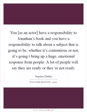 You [as an actor] have a responsibility to Jonathan’s book and you have a responsibility to talk about a subject that is going to be, whether it’s contentious or not, it’s going t bring up a huge, emotional response from people. A lot of people will say they are ready or they’re not ready Picture Quote #1