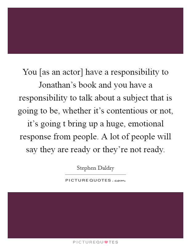 You [as an actor] have a responsibility to Jonathan's book and you have a responsibility to talk about a subject that is going to be, whether it's contentious or not, it's going t bring up a huge, emotional response from people. A lot of people will say they are ready or they're not ready Picture Quote #1