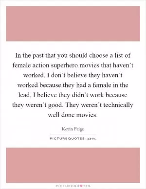 In the past that you should choose a list of female action superhero movies that haven’t worked. I don’t believe they haven’t worked because they had a female in the lead, I believe they didn’t work because they weren’t good. They weren’t technically well done movies Picture Quote #1