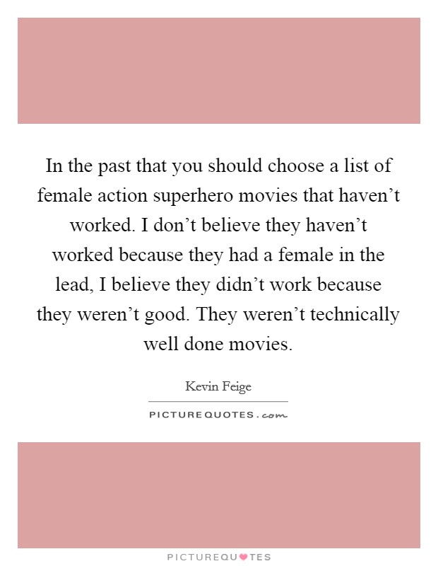 In the past that you should choose a list of female action superhero movies that haven't worked. I don't believe they haven't worked because they had a female in the lead, I believe they didn't work because they weren't good. They weren't technically well done movies Picture Quote #1