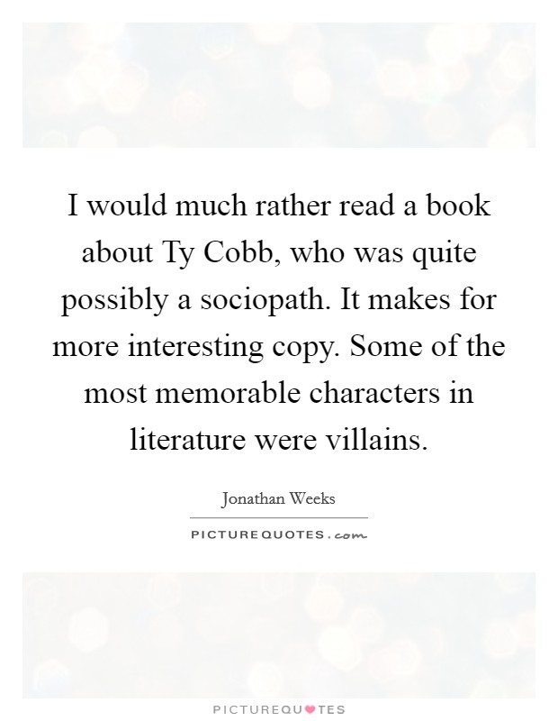 I would much rather read a book about Ty Cobb, who was quite possibly a sociopath. It makes for more interesting copy. Some of the most memorable characters in literature were villains Picture Quote #1