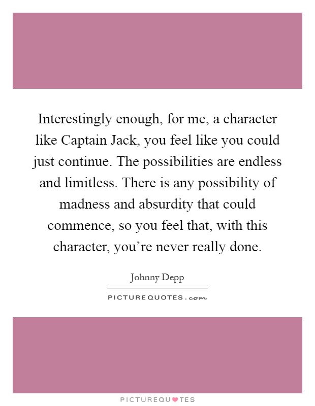 Interestingly enough, for me, a character like Captain Jack, you feel like you could just continue. The possibilities are endless and limitless. There is any possibility of madness and absurdity that could commence, so you feel that, with this character, you're never really done Picture Quote #1