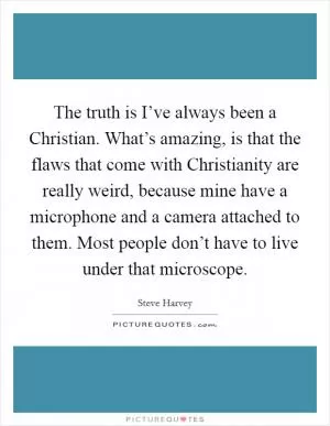 The truth is I’ve always been a Christian. What’s amazing, is that the flaws that come with Christianity are really weird, because mine have a microphone and a camera attached to them. Most people don’t have to live under that microscope Picture Quote #1