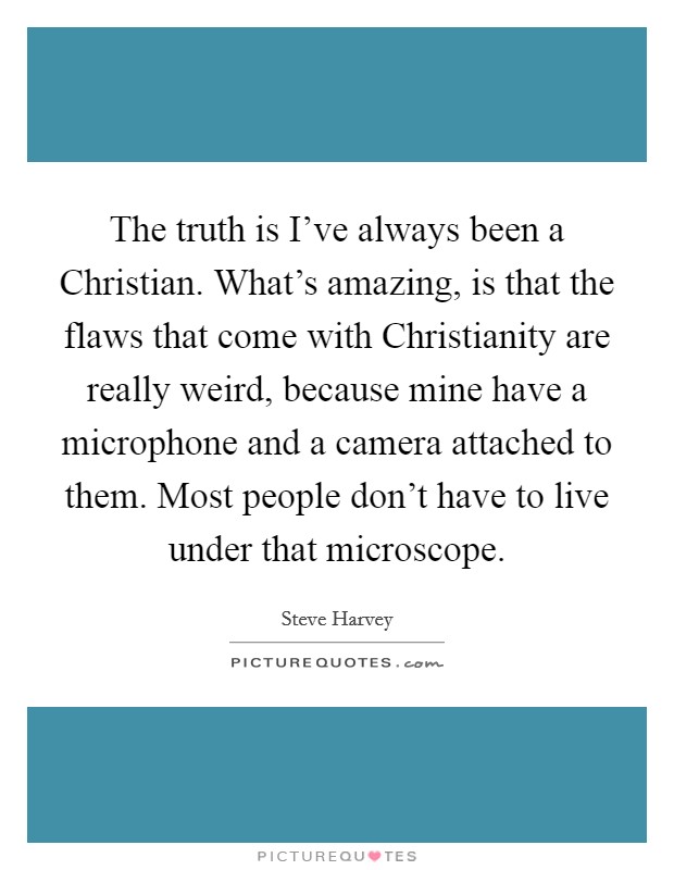 The truth is I've always been a Christian. What's amazing, is that the flaws that come with Christianity are really weird, because mine have a microphone and a camera attached to them. Most people don't have to live under that microscope Picture Quote #1