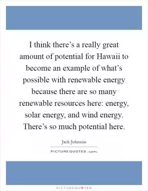 I think there’s a really great amount of potential for Hawaii to become an example of what’s possible with renewable energy because there are so many renewable resources here: energy, solar energy, and wind energy. There’s so much potential here Picture Quote #1