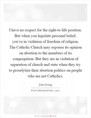 I have no respect for the right-to-life position. But when you legislate personal belief, you’re in violation of freedom of religion. The Catholic Church may espouse its opinion on abortion to the members of its congregation. But they are in violation of separation of church and state when they try to proselytize their abortion politics on people who are not Catholics Picture Quote #1