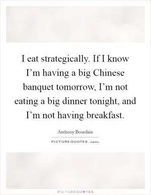 I eat strategically. If I know I’m having a big Chinese banquet tomorrow, I’m not eating a big dinner tonight, and I’m not having breakfast Picture Quote #1