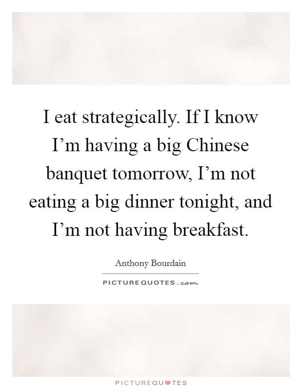 I eat strategically. If I know I'm having a big Chinese banquet tomorrow, I'm not eating a big dinner tonight, and I'm not having breakfast Picture Quote #1