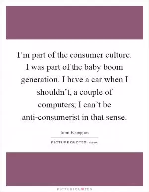 I’m part of the consumer culture. I was part of the baby boom generation. I have a car when I shouldn’t, a couple of computers; I can’t be anti-consumerist in that sense Picture Quote #1
