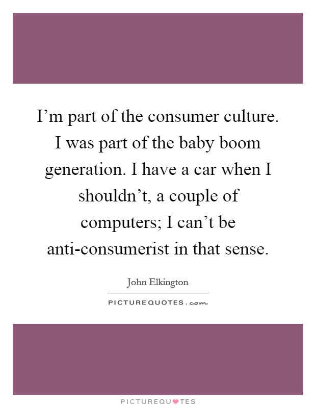 I'm part of the consumer culture. I was part of the baby boom generation. I have a car when I shouldn't, a couple of computers; I can't be anti-consumerist in that sense Picture Quote #1
